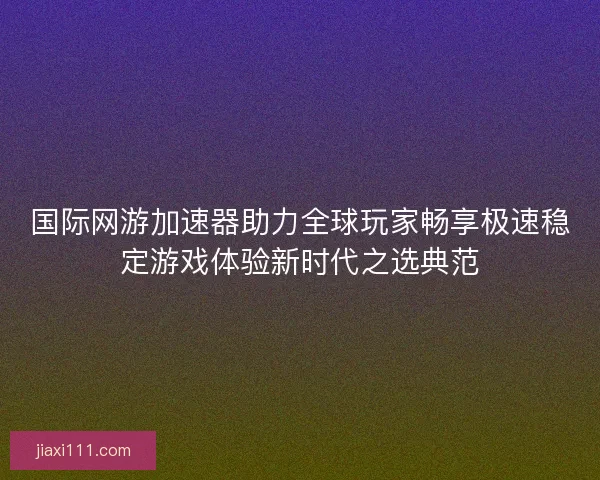 国际网游加速器助力全球玩家畅享极速稳定游戏体验新时代之选典范 国际网游加速器助力全球玩家畅享极速稳定游戏体验新时代之选典范