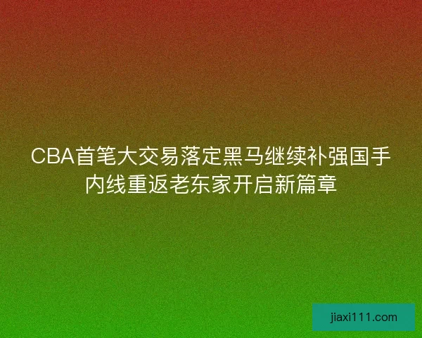 CBA首笔大交易落定黑马继续补强国手内线重返老东家开启新篇章