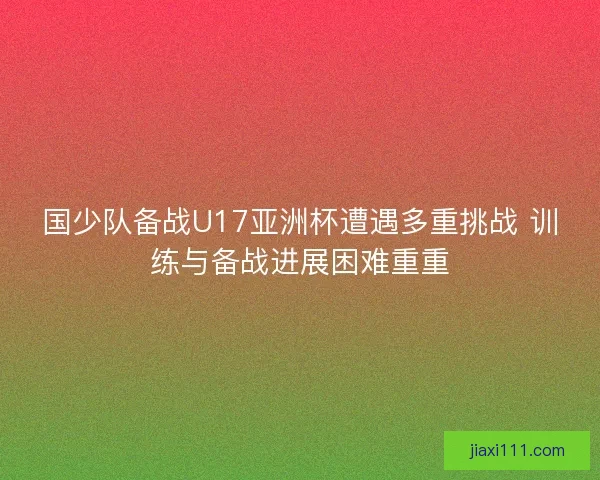 国少队备战U17亚洲杯遭遇多重挑战 训练与备战进展困难重重