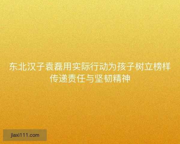 东北汉子袁磊用实际行动为孩子树立榜样传递责任与坚韧精神 东北汉子袁磊用实际行动为孩子树立榜样传递责任与坚韧精神