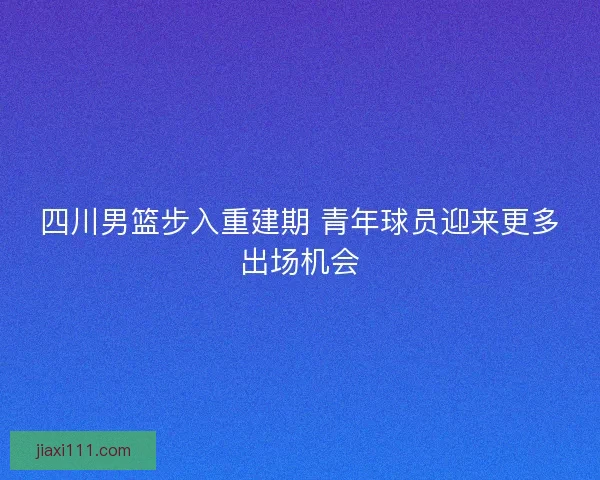 四川男篮步入重建期 青年球员迎来更多出场机会
