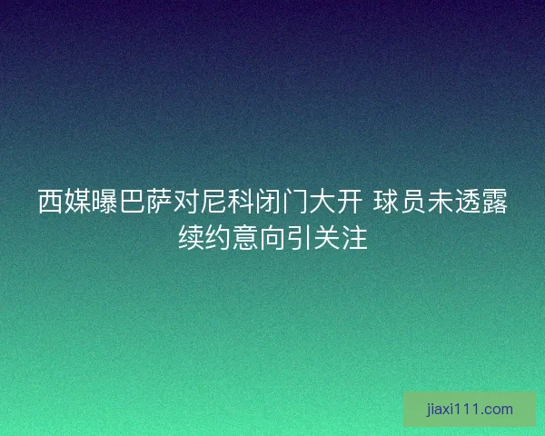 西媒曝巴萨对尼科闭门大开 球员未透露续约意向引关注