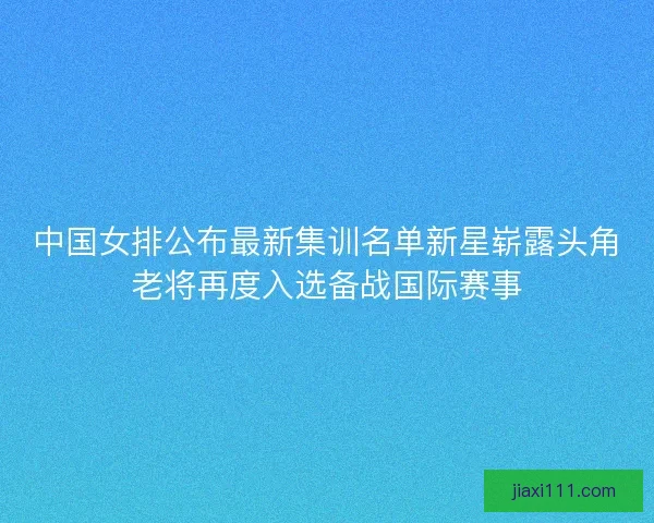 中国女排公布最新集训名单新星崭露头角老将再度入选备战国际赛事