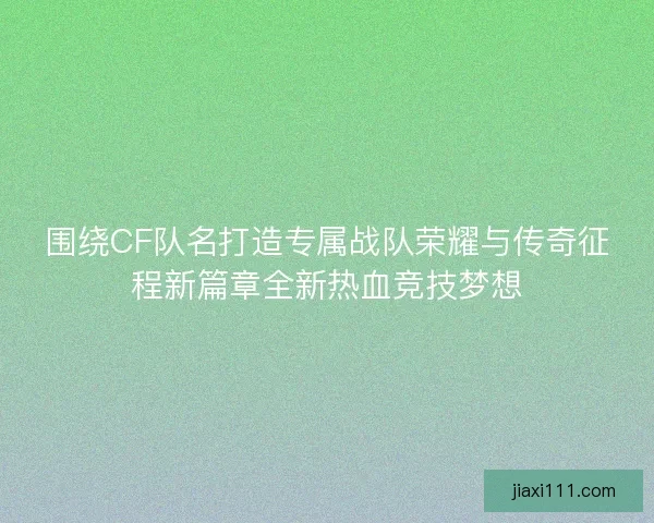 围绕CF队名打造专属战队荣耀与传奇征程新篇章全新热血竞技梦想