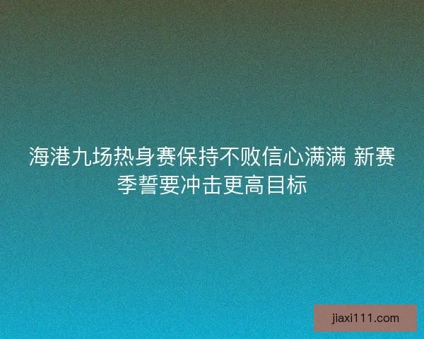 海港九场热身赛保持不败信心满满 新赛季誓要冲击更高目标