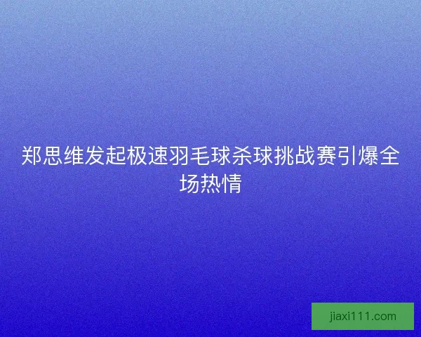 郑思维发起极速羽毛球杀球挑战赛引爆全场热情