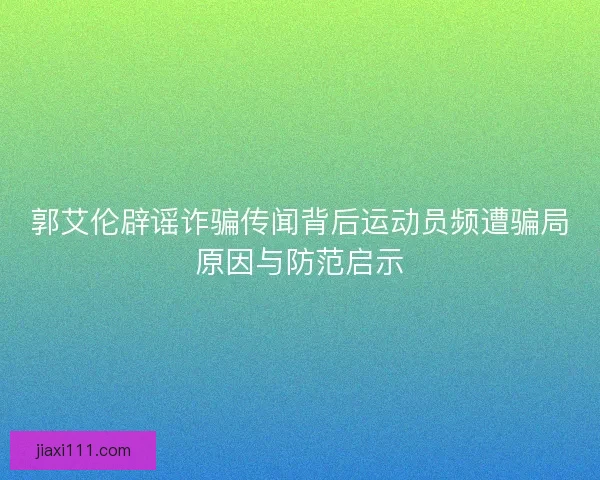 郭艾伦辟谣诈骗传闻背后运动员频遭骗局原因与防范启示