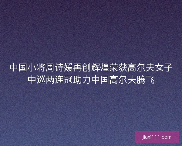 中国小将周诗媛再创辉煌荣获高尔夫女子中巡两连冠助力中国高尔夫腾飞