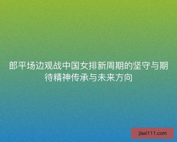 郎平场边观战中国女排新周期的坚守与期待精神传承与未来方向