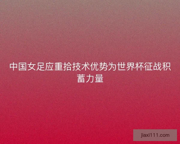 中国女足应重拾技术优势为世界杯征战积蓄力量