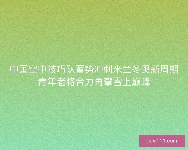 中国空中技巧队蓄势冲刺米兰冬奥新周期青年老将合力再攀雪上巅峰